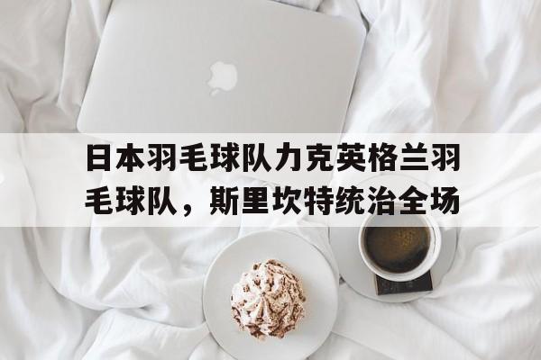 日本羽毛球队力克英格兰羽毛球队，斯里坎特统治全场的简单介绍